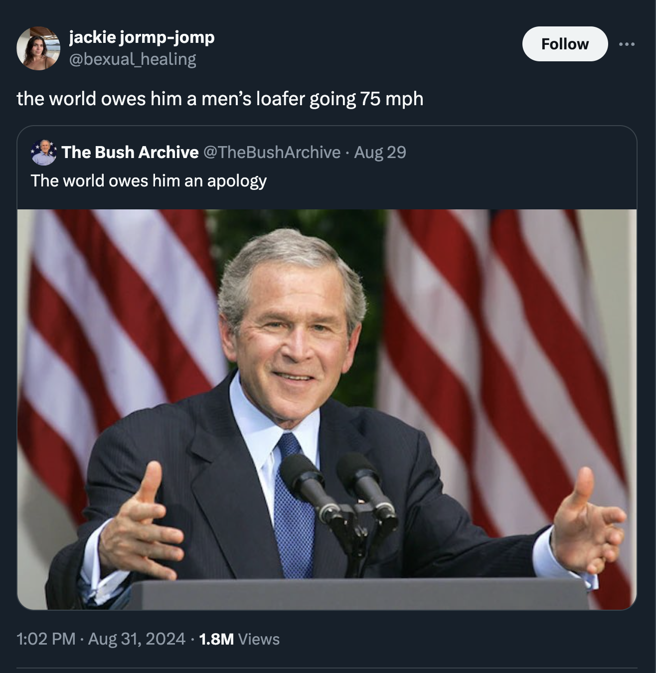 George W. Bush - jackie jormpjomp healing the world owes him a men's loafer going 75 mph The Bush Archive Aug 29 The world owes him an apology 1.8M Views